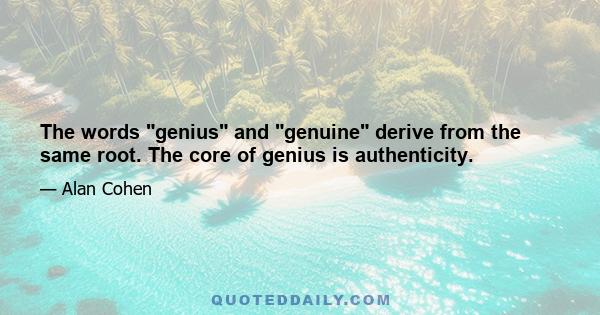The words genius and genuine derive from the same root. The core of genius is authenticity.