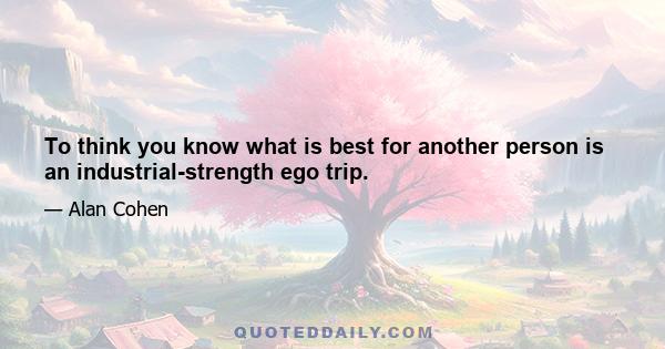 To think you know what is best for another person is an industrial-strength ego trip.