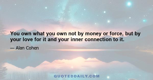 You own what you own not by money or force, but by your love for it and your inner connection to it.