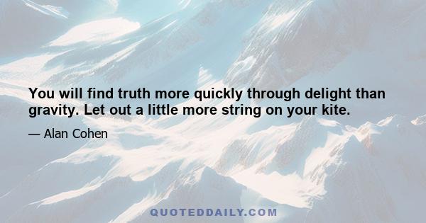 You will find truth more quickly through delight than gravity. Let out a little more string on your kite.