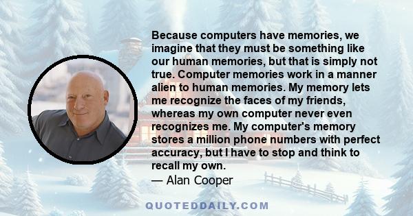 Because computers have memories, we imagine that they must be something like our human memories, but that is simply not true. Computer memories work in a manner alien to human memories. My memory lets me recognize the