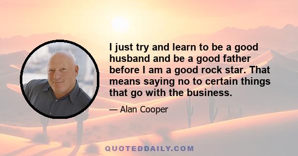 I just try and learn to be a good husband and be a good father before I am a good rock star. That means saying no to certain things that go with the business.