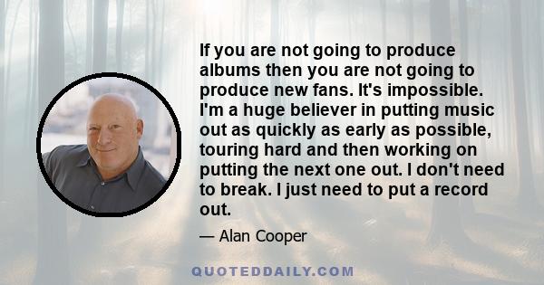 If you are not going to produce albums then you are not going to produce new fans. It's impossible. I'm a huge believer in putting music out as quickly as early as possible, touring hard and then working on putting the