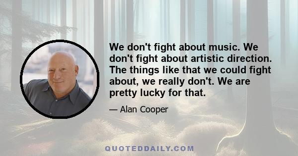 We don't fight about music. We don't fight about artistic direction. The things like that we could fight about, we really don't. We are pretty lucky for that.