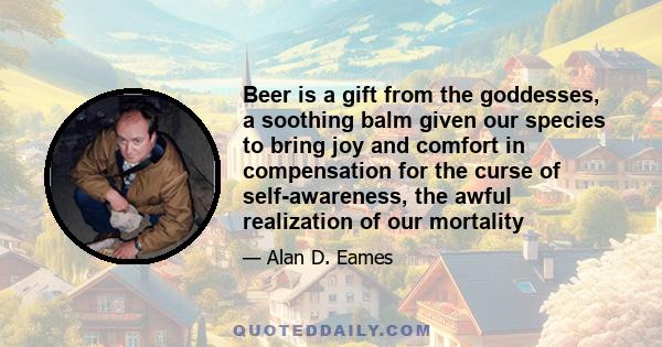 Beer is a gift from the goddesses, a soothing balm given our species to bring joy and comfort in compensation for the curse of self-awareness, the awful realization of our mortality