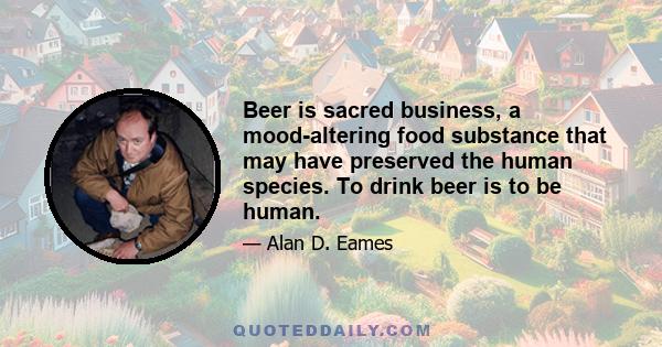 Beer is sacred business, a mood-altering food substance that may have preserved the human species. To drink beer is to be human.