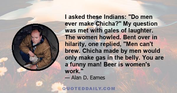 I asked these Indians: Do men ever make Chicha? My question was met with gales of laughter. The women howled. Bent over in hilarity, one replied, Men can't brew. Chicha made by men would only make gas in the belly. You