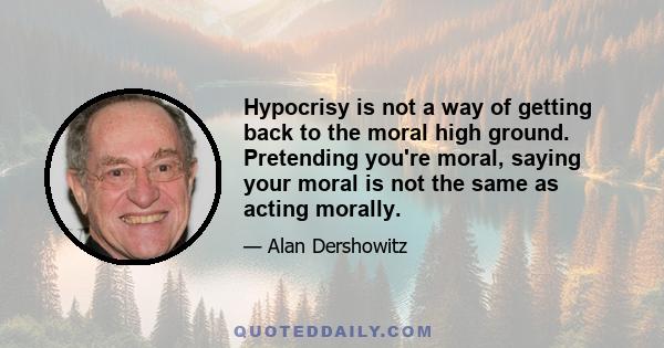 Hypocrisy is not a way of getting back to the moral high ground. Pretending you're moral, saying your moral is not the same as acting morally.