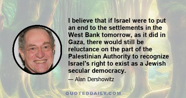 I believe that if Israel were to put an end to the settlements in the West Bank tomorrow, as it did in Gaza, there would still be reluctance on the part of the Palestinian Authority to recognize Israel's right to exist