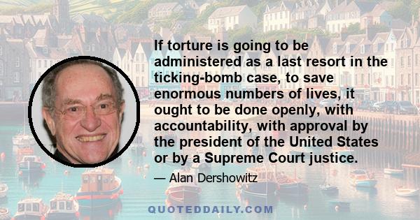 If torture is going to be administered as a last resort in the ticking-bomb case, to save enormous numbers of lives, it ought to be done openly, with accountability, with approval by the president of the United States