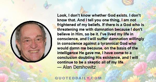 Look, I don't know whether God exists. I don't know that. And I tell you one thing, I am not frightened of my beliefs. If there is a God who is threatening me with damnation because I don't believe in Him, so be it.