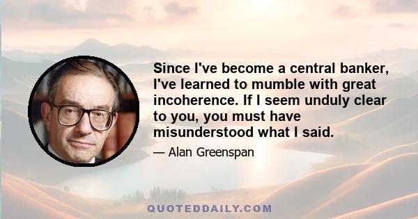 Since I've become a central banker, I've learned to mumble with great incoherence. If I seem unduly clear to you, you must have misunderstood what I said.