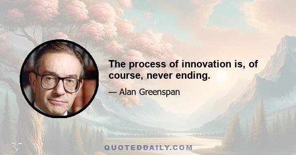 The process of innovation is, of course, never ending.