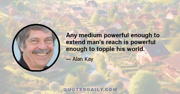 Any medium powerful enough to extend man's reach is powerful enough to topple his world.