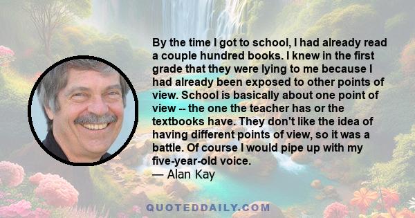 By the time I got to school, I had already read a couple hundred books. I knew in the first grade that they were lying to me because I had already been exposed to other points of view. School is basically about one