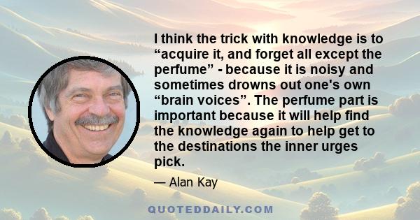 I think the trick with knowledge is to “acquire it, and forget all except the perfume” - because it is noisy and sometimes drowns out one's own “brain voices”. The perfume part is important because it will help find the 