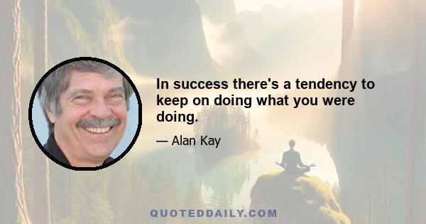 In success there's a tendency to keep on doing what you were doing.