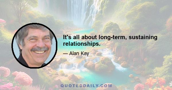 It's all about long-term, sustaining relationships.