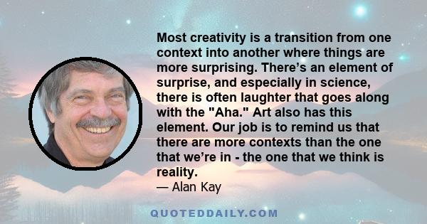 Most creativity is a transition from one context into another where things are more surprising. There’s an element of surprise, and especially in science, there is often laughter that goes along with the Aha. Art also