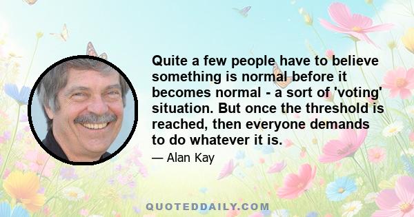 Quite a few people have to believe something is normal before it becomes normal - a sort of 'voting' situation. But once the threshold is reached, then everyone demands to do whatever it is.