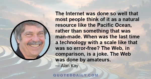 The Internet was done so well that most people think of it as a natural resource like the Pacific Ocean, rather than something that was man-made. When was the last time a technology with a scale like that was so