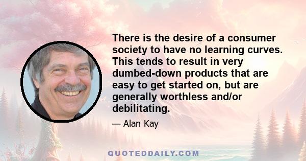 There is the desire of a consumer society to have no learning curves. This tends to result in very dumbed-down products that are easy to get started on, but are generally worthless and/or debilitating.