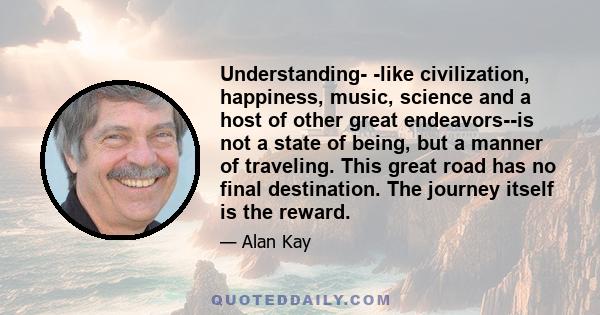 Understanding- -like civilization, happiness, music, science and a host of other great endeavors--is not a state of being, but a manner of traveling. This great road has no final destination. The journey itself is the