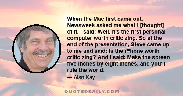 When the Mac first came out, Newsweek asked me what I [thought] of it. I said: Well, it's the first personal computer worth criticizing. So at the end of the presentation, Steve came up to me and said: Is the iPhone