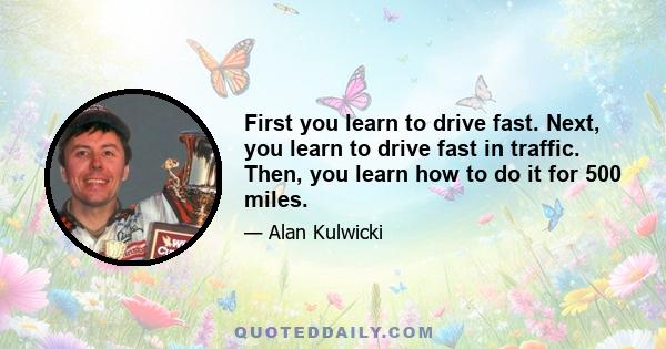 First you learn to drive fast. Next, you learn to drive fast in traffic. Then, you learn how to do it for 500 miles.