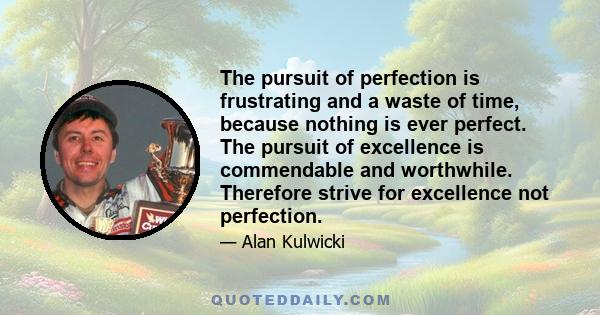 The pursuit of perfection is frustrating and a waste of time, because nothing is ever perfect. The pursuit of excellence is commendable and worthwhile. Therefore strive for excellence not perfection.