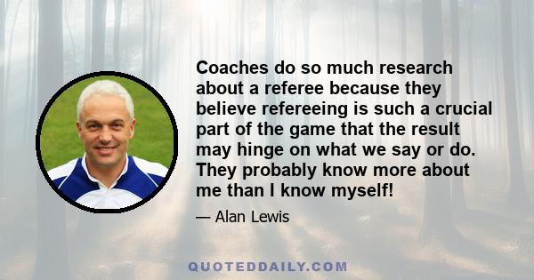 Coaches do so much research about a referee because they believe refereeing is such a crucial part of the game that the result may hinge on what we say or do. They probably know more about me than I know myself!