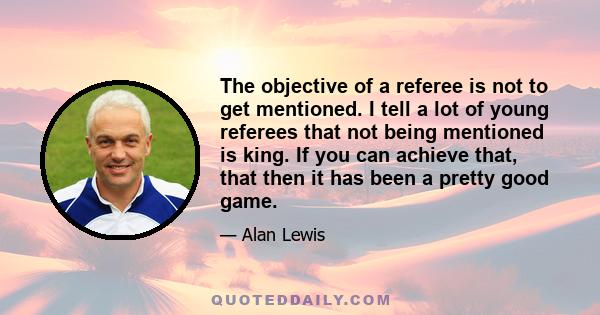 The objective of a referee is not to get mentioned. I tell a lot of young referees that not being mentioned is king. If you can achieve that, that then it has been a pretty good game.