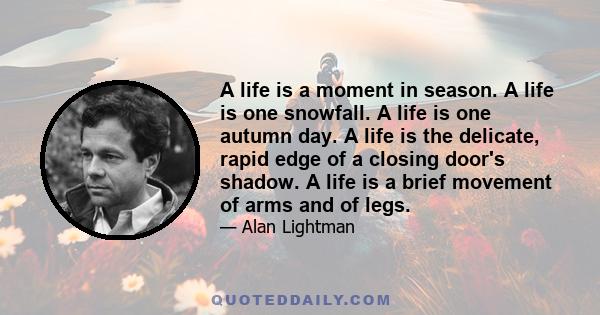 A life is a moment in season. A life is one snowfall. A life is one autumn day. A life is the delicate, rapid edge of a closing door's shadow. A life is a brief movement of arms and of legs.