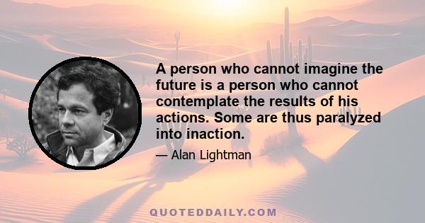 A person who cannot imagine the future is a person who cannot contemplate the results of his actions. Some are thus paralyzed into inaction.