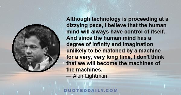 Although technology is proceeding at a dizzying pace, I believe that the human mind will always have control of itself. And since the human mind has a degree of infinity and imagination unlikely to be matched by a