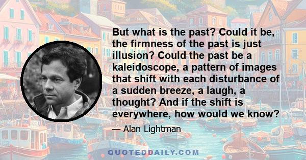 But what is the past? Could it be, the firmness of the past is just illusion? Could the past be a kaleidoscope, a pattern of images that shift with each disturbance of a sudden breeze, a laugh, a thought? And if the