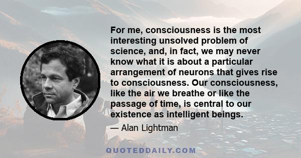 For me, consciousness is the most interesting unsolved problem of science, and, in fact, we may never know what it is about a particular arrangement of neurons that gives rise to consciousness. Our consciousness, like