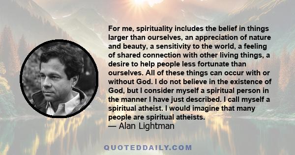 For me, spirituality includes the belief in things larger than ourselves, an appreciation of nature and beauty, a sensitivity to the world, a feeling of shared connection with other living things, a desire to help