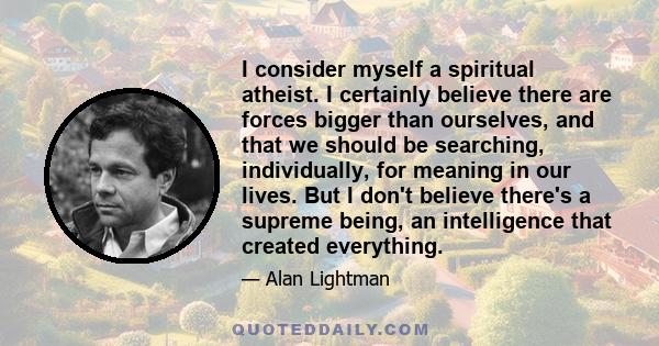 I consider myself a spiritual atheist. I certainly believe there are forces bigger than ourselves, and that we should be searching, individually, for meaning in our lives. But I don't believe there's a supreme being, an 