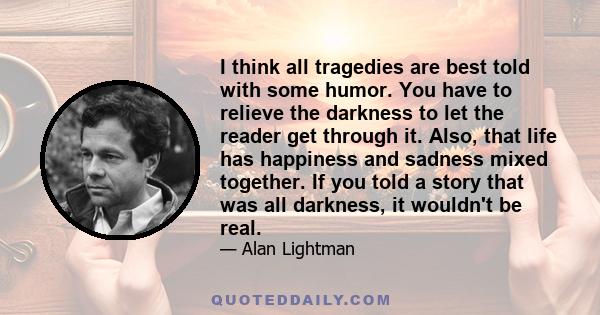 I think all tragedies are best told with some humor. You have to relieve the darkness to let the reader get through it. Also, that life has happiness and sadness mixed together. If you told a story that was all