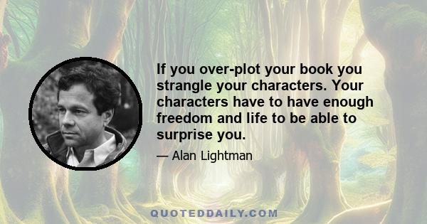 If you over-plot your book you strangle your characters. Your characters have to have enough freedom and life to be able to surprise you.