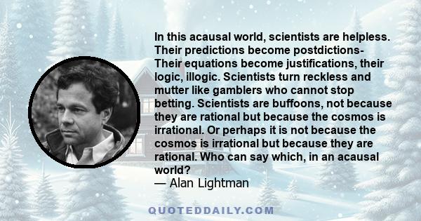 In this acausal world, scientists are helpless. Their predictions become postdictions- Their equations become justifications, their logic, illogic. Scientists turn reckless and mutter like gamblers who cannot stop