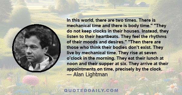 In this world, there are two times. There is mechanical time and there is body time. They do not keep clocks in their houses. Instead, they listen to their heartbeats. They feel the rhythms of their moods and desires.