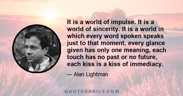 It is a world of impulse. It is a world of sincerity. It is a world in which every word spoken speaks just to that moment, every glance given has only one meaning, each touch has no past or no future, each kiss is a