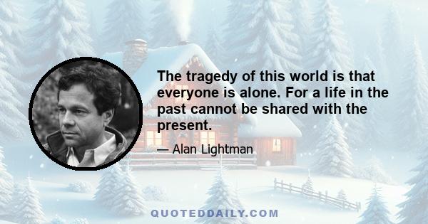 The tragedy of this world is that everyone is alone. For a life in the past cannot be shared with the present.