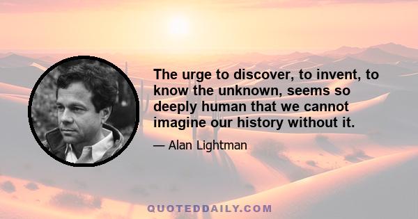 The urge to discover, to invent, to know the unknown, seems so deeply human that we cannot imagine our history without it.