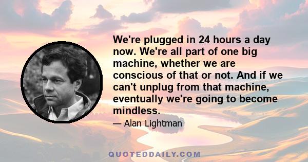 We're plugged in 24 hours a day now. We're all part of one big machine, whether we are conscious of that or not. And if we can't unplug from that machine, eventually we're going to become mindless.