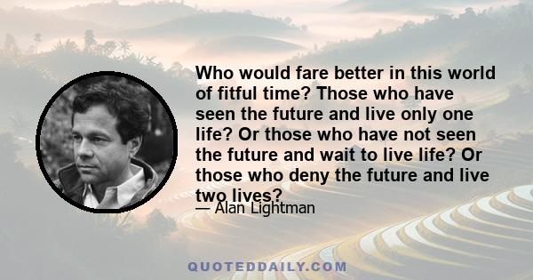 Who would fare better in this world of fitful time? Those who have seen the future and live only one life? Or those who have not seen the future and wait to live life? Or those who deny the future and live two lives?