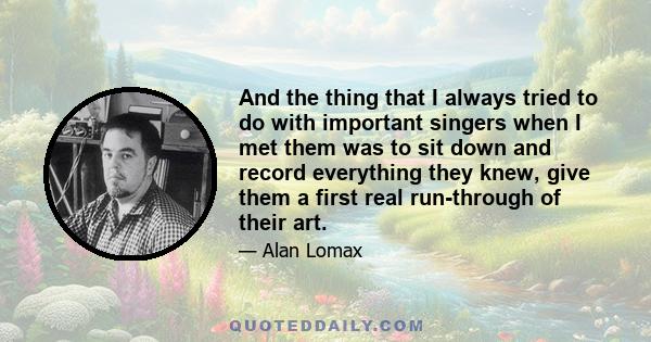 And the thing that I always tried to do with important singers when I met them was to sit down and record everything they knew, give them a first real run-through of their art.