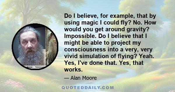 Do I believe, for example, that by using magic I could fly? No. How would you get around gravity? Impossible. Do I believe that I might be able to project my consciousness into a very, very vivid simulation of flying?